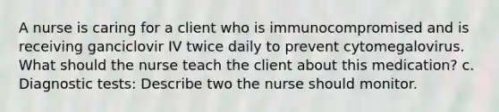 A nurse is caring for a client who is immunocompromised and is receiving ganciclovir IV twice daily to prevent cytomegalovirus. What should the nurse teach the client about this medication? c. Diagnostic tests: Describe two the nurse should monitor.