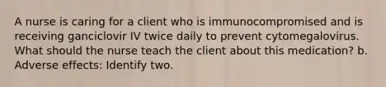 A nurse is caring for a client who is immunocompromised and is receiving ganciclovir IV twice daily to prevent cytomegalovirus. What should the nurse teach the client about this medication? b. Adverse effects: Identify two.