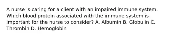 A nurse is caring for a client with an impaired immune system. Which blood protein associated with the immune system is important for the nurse to consider? A. Albumin B. Globulin C. Thrombin D. Hemoglobin