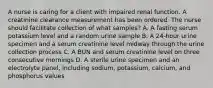 A nurse is caring for a client with impaired renal function. A creatinine clearance measurement has been ordered. The nurse should facilitate collection of what samples? A. A fasting serum potassium level and a random urine sample B. A 24-hour urine specimen and a serum creatinine level midway through the urine collection process C. A BUN and serum creatinine level on three consecutive mornings D. A sterile urine specimen and an electrolyte panel, including sodium, potassium, calcium, and phosphorus values