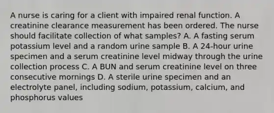 A nurse is caring for a client with impaired renal function. A creatinine clearance measurement has been ordered. The nurse should facilitate collection of what samples? A. A fasting serum potassium level and a random urine sample B. A 24-hour urine specimen and a serum creatinine level midway through the urine collection process C. A BUN and serum creatinine level on three consecutive mornings D. A sterile urine specimen and an electrolyte panel, including sodium, potassium, calcium, and phosphorus values