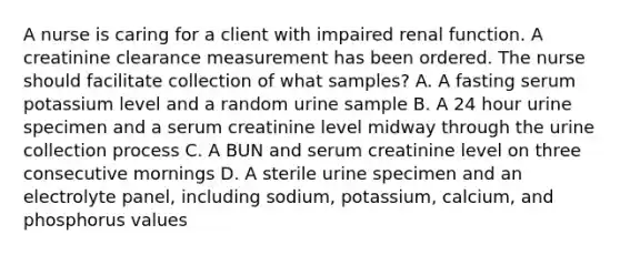 A nurse is caring for a client with impaired renal function. A creatinine clearance measurement has been ordered. The nurse should facilitate collection of what samples? A. A fasting serum potassium level and a random urine sample B. A 24 hour urine specimen and a serum creatinine level midway through the urine collection process C. A BUN and serum creatinine level on three consecutive mornings D. A sterile urine specimen and an electrolyte panel, including sodium, potassium, calcium, and phosphorus values