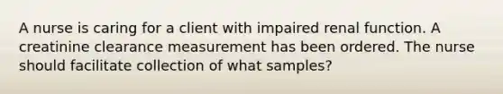 A nurse is caring for a client with impaired renal function. A creatinine clearance measurement has been ordered. The nurse should facilitate collection of what samples?