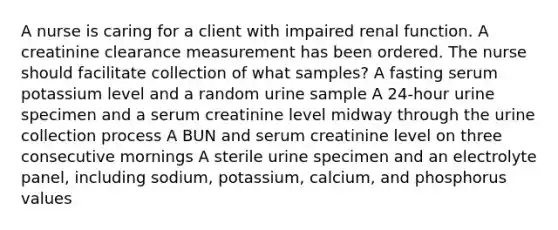 A nurse is caring for a client with impaired renal function. A creatinine clearance measurement has been ordered. The nurse should facilitate collection of what samples? A fasting serum potassium level and a random urine sample A 24-hour urine specimen and a serum creatinine level midway through the urine collection process A BUN and serum creatinine level on three consecutive mornings A sterile urine specimen and an electrolyte panel, including sodium, potassium, calcium, and phosphorus values