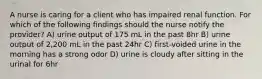 A nurse is caring for a client who has impaired renal function. For which of the following findings should the nurse notify the provider? A) urine output of 175 mL in the past 8hr B) urine output of 2,200 mL in the past 24hr C) first-voided urine in the morning has a strong odor D) urine is cloudy after sitting in the urinal for 6hr