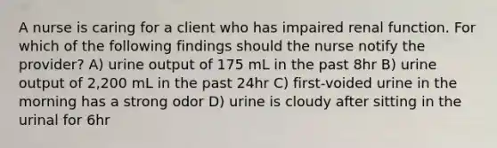 A nurse is caring for a client who has impaired renal function. For which of the following findings should the nurse notify the provider? A) urine output of 175 mL in the past 8hr B) urine output of 2,200 mL in the past 24hr C) first-voided urine in the morning has a strong odor D) urine is cloudy after sitting in the urinal for 6hr