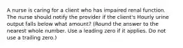 A nurse is caring for a client who has impaired renal function. The nurse should notify the provider if the client's Hourly urine output falls below what amount? (Round the answer to the nearest whole number. Use a leading zero if it applies. Do not use a trailing zero.)