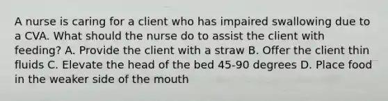 A nurse is caring for a client who has impaired swallowing due to a CVA. What should the nurse do to assist the client with feeding? A. Provide the client with a straw B. Offer the client thin fluids C. Elevate the head of the bed 45-90 degrees D. Place food in the weaker side of the mouth