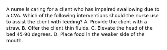 A nurse is caring for a client who has impaired swallowing due to a CVA. Which of the following interventions should the nurse use to assist the client with feeding? A. Provide the client with a straw. B. Offer the client thin fluids. C. Elevate the head of the bed 45-90 degrees. D. Place food in the weaker side of the mouth.