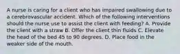 A nurse is caring for a client who has impaired swallowing due to a cerebrovascular accident. Which of the following interventions should the nurse use to assist the client with feeding? A. Provide the client with a straw B. Offer the client thin fluids C. Elevate the head of the bed 45 to 90 degrees. D. Place food in the weaker side of the mouth.