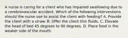 A nurse is caring for a client who has impaired swallowing due to a cerebrovascular accident. Which of the following interventions should the nurse use to assist the client with feeding? A. Provide the client with a straw. B. Offer the client thin fluids. C. Elevate the head of bed 45 degrees to 90 degrees. D. Place food in the weaker side of the mouth.
