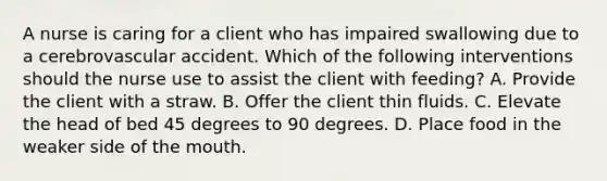 A nurse is caring for a client who has impaired swallowing due to a cerebrovascular accident. Which of the following interventions should the nurse use to assist the client with feeding? A. Provide the client with a straw. B. Offer the client thin fluids. C. Elevate the head of bed 45 degrees to 90 degrees. D. Place food in the weaker side of the mouth.