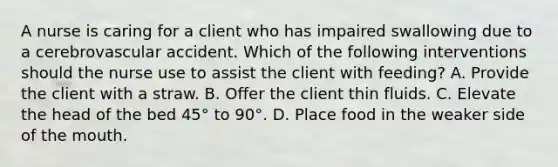 A nurse is caring for a client who has impaired swallowing due to a cerebrovascular accident. Which of the following interventions should the nurse use to assist the client with feeding? A. Provide the client with a straw. B. Offer the client thin fluids. C. Elevate the head of the bed 45° to 90°. D. Place food in the weaker side of <a href='https://www.questionai.com/knowledge/krBoWYDU6j-the-mouth' class='anchor-knowledge'>the mouth</a>.