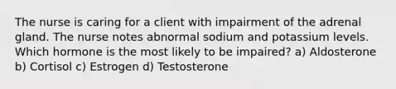 The nurse is caring for a client with impairment of the adrenal gland. The nurse notes abnormal sodium and potassium levels. Which hormone is the most likely to be impaired? a) Aldosterone b) Cortisol c) Estrogen d) Testosterone