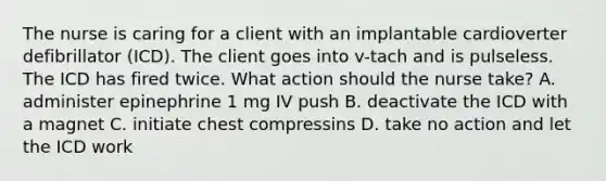 The nurse is caring for a client with an implantable cardioverter defibrillator (ICD). The client goes into v-tach and is pulseless. The ICD has fired twice. What action should the nurse take? A. administer epinephrine 1 mg IV push B. deactivate the ICD with a magnet C. initiate chest compressins D. take no action and let the ICD work