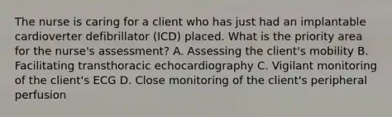 The nurse is caring for a client who has just had an implantable cardioverter defibrillator (ICD) placed. What is the priority area for the nurse's assessment? A. Assessing the client's mobility B. Facilitating transthoracic echocardiography C. Vigilant monitoring of the client's ECG D. Close monitoring of the client's peripheral perfusion