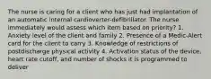 The nurse is caring for a client who has just had implantation of an automatic internal cardioverter-defibrillator. The nurse immediately would assess which item based on priority? 1. Anxiety level of the client and family 2. Presence of a Medic-Alert card for the client to carry 3. Knowledge of restrictions of postdischarge physical activity 4. Activation status of the device, heart rate cutoff, and number of shocks it is programmed to deliver