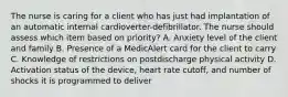 The nurse is caring for a client who has just had implantation of an automatic internal cardioverter-defibrillator. The nurse should assess which item based on priority? A. Anxiety level of the client and family B. Presence of a MedicAlert card for the client to carry C. Knowledge of restrictions on postdischarge physical activity D. Activation status of the device, heart rate cutoff, and number of shocks it is programmed to deliver