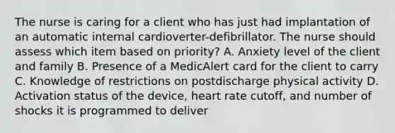 The nurse is caring for a client who has just had implantation of an automatic internal cardioverter-defibrillator. The nurse should assess which item based on priority? A. Anxiety level of the client and family B. Presence of a MedicAlert card for the client to carry C. Knowledge of restrictions on postdischarge physical activity D. Activation status of the device, heart rate cutoff, and number of shocks it is programmed to deliver