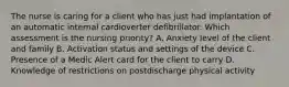 The nurse is caring for a client who has just had implantation of an automatic internal cardioverter defibrillator. Which assessment is the nursing priority? A. Anxiety level of the client and family B. Activation status and settings of the device C. Presence of a Medic Alert card for the client to carry D. Knowledge of restrictions on postdischarge physical activity