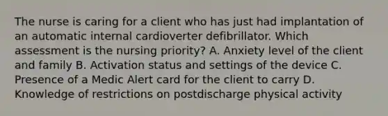 The nurse is caring for a client who has just had implantation of an automatic internal cardioverter defibrillator. Which assessment is the nursing priority? A. Anxiety level of the client and family B. Activation status and settings of the device C. Presence of a Medic Alert card for the client to carry D. Knowledge of restrictions on postdischarge physical activity