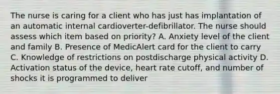 The nurse is caring for a client who has just has implantation of an automatic internal cardioverter-defibrillator. The nurse should assess which item based on priority? A. Anxiety level of the client and family B. Presence of MedicAlert card for the client to carry C. Knowledge of restrictions on postdischarge physical activity D. Activation status of the device, heart rate cutoff, and number of shocks it is programmed to deliver