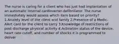 The nurse is caring for a client who has just had implantation of an automatic internal cardioverter-defibrillator. The nurse immediately would assess which item based on priority? 1.Anxiety level of the client and family 2.Presence of a Medic-Alert card for the client to carry 3.Knowledge of restrictions of post discharge physical activity 4.Activation status of the device, heart rate cutoff, and number of shocks it is programmed to deliver