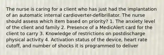 The nurse is caring for a client who has just had the implantation of an automatic internal cardioverter-defibrillator. The nurse should assess which item based on priority? 1. The anxiety level of the client and family 2. Presence of a MedicAlert card for the client to carry 3. Knowledge of restrictions on postdischarge physical activity 4. Activation status of the device, heart rate cutoff, and number of shocks it is programmed to deliver