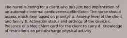 The nurse is caring for a client who has just had implantation of an automatic internal cardioverter-defibrillator. The nurse should assess which item based on priority? a. Anxiety level of the client and family b. Activation status and settings of the device c. Presence of a MedicAlert card for the client to carry d. Knowledge of restrictions on postdischarge physical activity