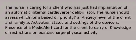 The nurse is caring for a client who has just had implantation of an automatic internal cardioverter-defibrillator. The nurse should assess which item based on priority? a. Anxiety level of the client and family b. Activation status and settings of the device c. Presence of a MedicAlert card for the client to carry d. Knowledge of restrictions on postdischarge physical activity