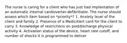 The nurse is caring for a client who has just had implantation of an automatic internal cardioverter-defibrillator. The nurse should assess which item based on *priority*? 1. Anxiety level of the client and family 2. Presence of a MedicAlert card for the client to carry 3. Knowledge of restrictions on postdischarge physical activity 4. Activation status of the device, heart rate cutoff, and number of shocks it is programmed to deliver