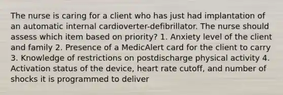 The nurse is caring for a client who has just had implantation of an automatic internal cardioverter-defibrillator. The nurse should assess which item based on priority? 1. Anxiety level of the client and family 2. Presence of a MedicAlert card for the client to carry 3. Knowledge of restrictions on postdischarge physical activity 4. Activation status of the device, heart rate cutoff, and number of shocks it is programmed to deliver