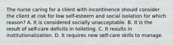 The nurse caring for a client with incontinence should consider the client at risk for low​ self-esteem and social isolation for which​ reason? A. It is considered socially unacceptable. B. It is the result of​ self-care deficits in toileting. C. It results in institutionalization. D. It requires new​ self-care skills to manage.