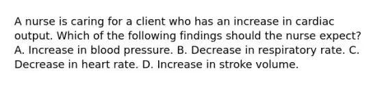 A nurse is caring for a client who has an increase in cardiac output. Which of the following findings should the nurse expect? A. Increase in blood pressure. B. Decrease in respiratory rate. C. Decrease in heart rate. D. Increase in stroke volume.