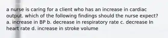 a nurse is caring for a client who has an increase in cardiac output. which of the following findings should the nurse expect? a. increase in BP b. decrease in respiratory rate c. decrease In heart rate d. increase in stroke volume