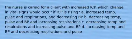 the nurse is caring for a client with increased ICP. which change in vital signs would occur if ICP is rising? a. increased temp, pulse and respirations, and decreasing BP b. decreasing temp, pulse and BP and increasing respirations c. decreasing temp and respirations and increasing pulse and BP d. increasing temp and BP and decreasing respirations and pulse