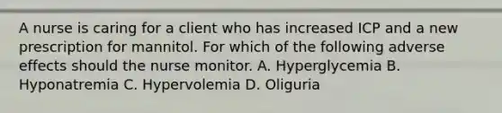 A nurse is caring for a client who has increased ICP and a new prescription for mannitol. For which of the following adverse effects should the nurse monitor. A. Hyperglycemia B. Hyponatremia C. Hypervolemia D. Oliguria