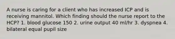 A nurse is caring for a client who has increased ICP and is receiving mannitol. Which finding should the nurse report to the HCP? 1. blood glucose 150 2. urine output 40 ml/hr 3. dyspnea 4. bilateral equal pupil size