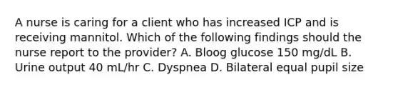 A nurse is caring for a client who has increased ICP and is receiving mannitol. Which of the following findings should the nurse report to the provider? A. Bloog glucose 150 mg/dL B. Urine output 40 mL/hr C. Dyspnea D. Bilateral equal pupil size