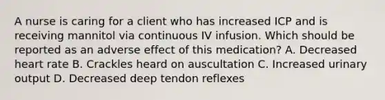 A nurse is caring for a client who has increased ICP and is receiving mannitol via continuous IV infusion. Which should be reported as an adverse effect of this medication? A. Decreased heart rate B. Crackles heard on auscultation C. Increased urinary output D. Decreased deep tendon reflexes