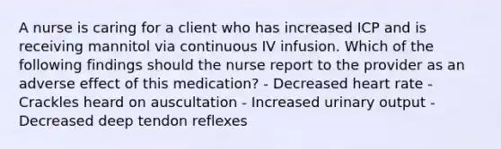 A nurse is caring for a client who has increased ICP and is receiving mannitol via continuous IV infusion. Which of the following findings should the nurse report to the provider as an adverse effect of this medication? - Decreased heart rate - Crackles heard on auscultation - Increased urinary output - Decreased deep tendon reflexes