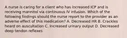 A nurse is caring for a client who has increased ICP and is receiving mannitol via continuous IV infusion. Which of the following findings should the nurse report to the provider as an adverse effect of this medication? A. Decreased HR B. Crackles heard on auscultation C. Increased urinary output D. Decreased deep tendon reflexes