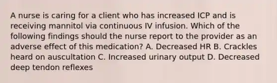 A nurse is caring for a client who has increased ICP and is receiving mannitol via continuous IV infusion. Which of the following findings should the nurse report to the provider as an adverse effect of this medication? A. Decreased HR B. Crackles heard on auscultation C. Increased urinary output D. Decreased deep tendon reflexes