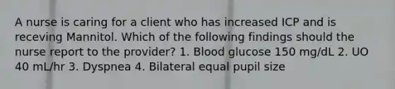 A nurse is caring for a client who has increased ICP and is receving Mannitol. Which of the following findings should the nurse report to the provider? 1. Blood glucose 150 mg/dL 2. UO 40 mL/hr 3. Dyspnea 4. Bilateral equal pupil size