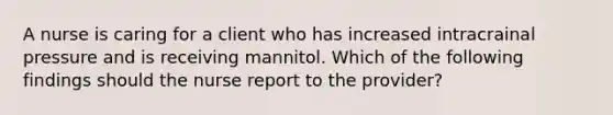 A nurse is caring for a client who has increased intracrainal pressure and is receiving mannitol. Which of the following findings should the nurse report to the provider?