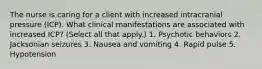 The nurse is caring for a client with increased intracranial pressure (ICP). What clinical manifestations are associated with increased ICP? (Select all that apply.) 1. Psychotic behaviors 2. Jacksonian seizures 3. Nausea and vomiting 4. Rapid pulse 5. Hypotension