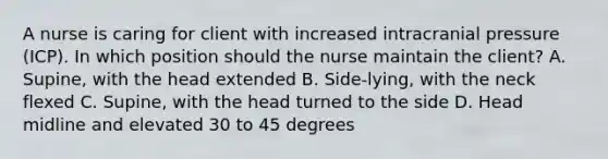 A nurse is caring for client with increased intracranial pressure (ICP). In which position should the nurse maintain the client? A. Supine, with the head extended B. Side-lying, with the neck flexed C. Supine, with the head turned to the side D. Head midline and elevated 30 to 45 degrees