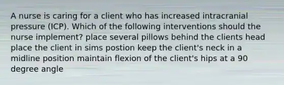 A nurse is caring for a client who has increased intracranial pressure (ICP). Which of the following interventions should the nurse implement? place several pillows behind the clients head place the client in sims postion keep the client's neck in a midline position maintain flexion of the client's hips at a 90 degree angle