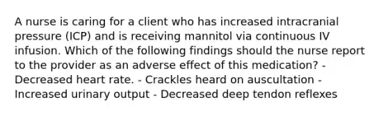 A nurse is caring for a client who has increased intracranial pressure (ICP) and is receiving mannitol via continuous IV infusion. Which of the following findings should the nurse report to the provider as an adverse effect of this medication? - Decreased heart rate. - Crackles heard on auscultation - Increased urinary output - Decreased deep tendon reflexes