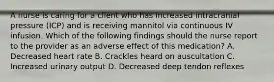 A nurse is caring for a client who has increased intracranial pressure (ICP) and is receiving mannitol via continuous IV infusion. Which of the following findings should the nurse report to the provider as an adverse effect of this medication? A. Decreased heart rate B. Crackles heard on auscultation C. Increased urinary output D. Decreased deep tendon reflexes